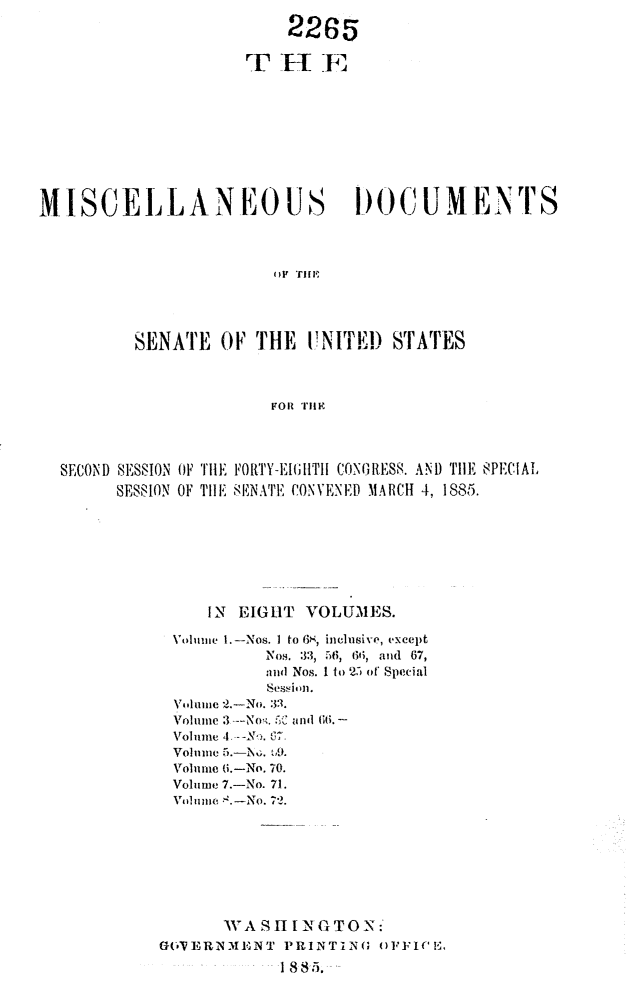 handle is hein.usccsset/usconset25472 and id is 1 raw text is: 
                         2265













MISCELLANEOUS                   I)OCUMENTS




                        OFV THE




          SENATE  OF  THE  UNITEID  STATES



                       FOR THEI


SECOND SESSION OF THE FORTY-EIGHITHI CONGRESS. AND TlE SPECIAL
      SESSION OF THE SENATE CONVENED MARCH 4, 1885.








               IN EIGHT  VOLUMES.

           Volume 1.-Nos. I to 6S, inclusive, except
                     NIos. 33, 56, 66, and 67,
                     and Nos. 1 to 25 of Special
                     Sessi 'n.
           Volume -2.-No. 33.

           Volume 4 ---No. 6.
           Volume .  bD.
           Volume (i.-No. 70.
           Volume 7.-No. 71.
           Volume ,.-No. 72.









                WA  SH1 IN G TON:
          GFVERNMENT   PRINTING OFFICE.

                      18,85.


