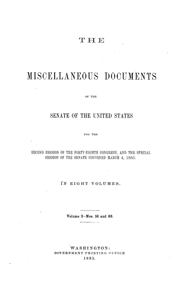 handle is hein.usccsset/usconset25474 and id is 1 raw text is: 







                  TEE







MISCELLANEOUS DOCUMENTS



                    OF THE



        SENATE OF THE UNITED  STATES



                   FORl TIE


SECOND SESSION OF THE FORTY-EIGHTII CONGRESS, AND THE SPECIAL
     SESSION OF THE SENATE CONVENED MARCH 4, 1885.





          fN EIGHT  VOLUMES.






            Volume 3-Nos. 56 and 66.






            WASHINGTON:
        GOPERN1IENT PRINTING OFFICE.
                  1885.


