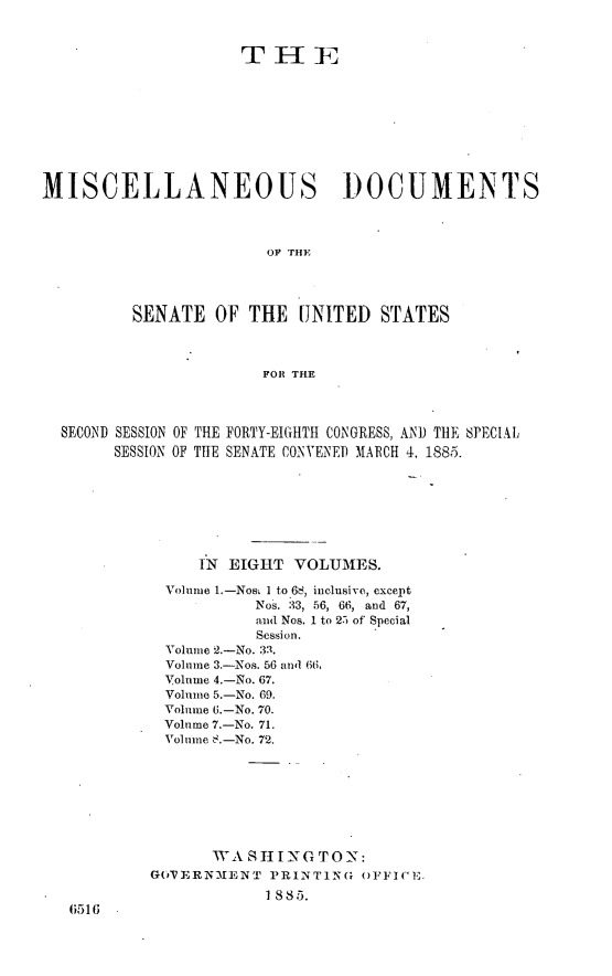 handle is hein.usccsset/usconset25475 and id is 1 raw text is: 



                     THE










MISCELLANEOUS DOCUMENTS



                        OF THE




          SENATE  OF  THE  UNITED   STATES



                       FOR THE




  SECOND SESSION OF THE FORTY-EIGHTH CONGRESS, AND THE SPECIAL
        SESSION OF THE SENATE CONVENED MARCH 4, 1885.








                 IN EIGHT  VOLUMES.

             Volume L.-Nos& I to 68, inclusive, except
                      Nos. 33, 56, 66, and 67,
                      anul Nos. 1 to 25 of Special
                      Session.
             Volume 2.-No. 33.
             Volume 3.-Nos. 56 and 66,
             Volume 4-No. 67.
             Volume 5.-No. 69.
             Voliune 6.-No. 70.
             Volume 7.-No. 71.
             Volume .-No. 72.








                  WA  S II N G T 0 N:
           GDPERN3IENT  PRINTING( OFFICE
                        1885.
   6516


