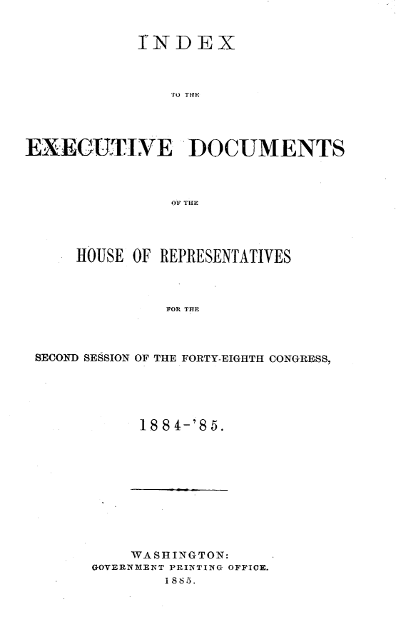 handle is hein.usccsset/usconset25479 and id is 1 raw text is: 


            INDEX



                EO THD




EXEGCUTIVE 'DOCUMENTS



                OF THE


    HOUSE  OF REPRESENTATIVES



              FOR THE



SECOND SESSION OF THE FORTY-EIGHTH CONGRESS,


18 8 4-'8 5.


    WASHINGTON:
GOVERNMENT PRINTING OFPICE.
        1885.



