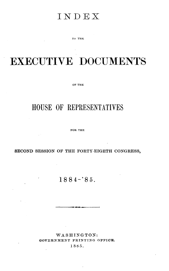 handle is hein.usccsset/usconset25480 and id is 1 raw text is: 


           INDEX



               To THDM




EXECUTIVE DOCUMENTS



               OF THE


    HOUSE OF REPRESENTATIVES



             FOR THE



SECOND SESSION OF THE FORTY-EIGHTH CONGRESS,


18 8 4-'8 5.


    WASHINGTON:
GOVERNMENT PRINTING OFFICE.
       1865.


