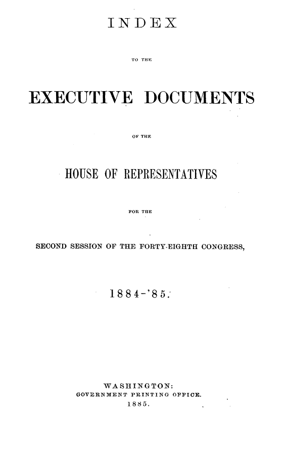 handle is hein.usccsset/usconset25483 and id is 1 raw text is: 

            INDEX









EXECUTIVE DOCUMENTS



                OF THE


    HOUSE OF REPRESENTATIVES



              FOR THE



SECOND SESSION OF THE FORTY-EIGHTH CONGRESS,


     18 8 4-'8 5;











     WASHINGTON:
GOVERNMENT PRINTING OFPICE.
        1885.


