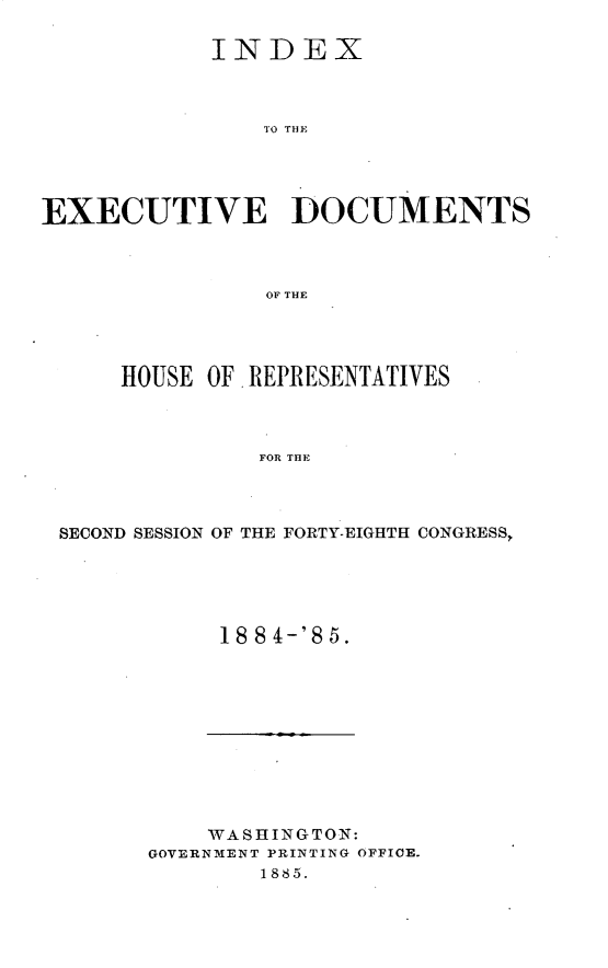 handle is hein.usccsset/usconset25485 and id is 1 raw text is: 

            INDEX



                '10 THEl




EXECUTIVE DOCUMENTS



                OF THE


    HOUSE OF, REPRESENTATIVES



              FOR THE



SECOND SESSION OF THE FORTY-EIGHTH CONGRESS,


18 84-'85.


    WASHINGTON:
GOVERNMENT PRINTING OFFICE.
        1885.


