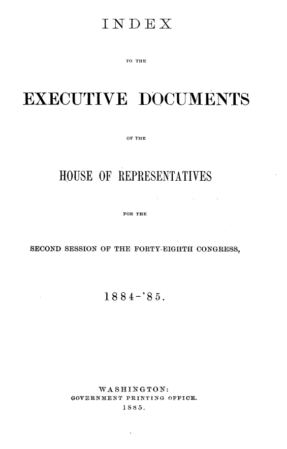 handle is hein.usccsset/usconset25487 and id is 1 raw text is: 

            INDEX



                EO HO




EXECUTIVE ]DOCUMENTS



                OF THE


    HOUSE OF REPRESENTATIVES



              FOR THE



SECOND SESSION OF THE FORTY-EIGHTH CONGRESS,


     18 8 4-'S 5.











     WASHINGTON:
GOVERNMENT PRINTING OFFICE.
        1885.


