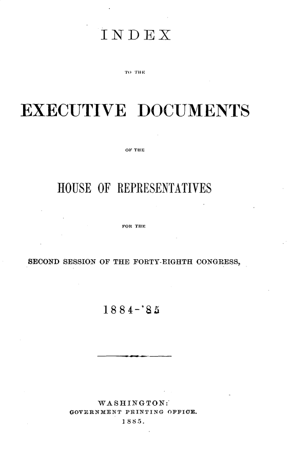 handle is hein.usccsset/usconset25489 and id is 1 raw text is: 



            INDEX



               ECI HO




EXECUTIVE DOCUMENTS



                OF~ THE


    HOUSE OF REPRESENTATIVES



              FOR THE




SECOND SESSION OF THE FORTY-EIGHTH CONGRESS,


18 84-'85


    WASHINGTON:
GOVERNMENT PRINTING OFFICE.
        1885.


