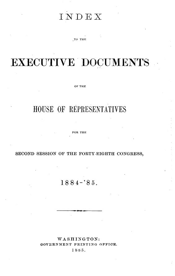 handle is hein.usccsset/usconset25492 and id is 1 raw text is: 


            INDEX



                TO THD




EXECUTIVE DlOCUMENTS



                OF THE


    HOUSE  OF REPRESENTATIVES



              FOR THE



SECOND SESSION OF THE FORTY-EIGHTH CONGRESS,


18 8-4-'8 5.


    WASHINGTON:
GOVERNMENT PRINTING OFFICE.
        1885.


