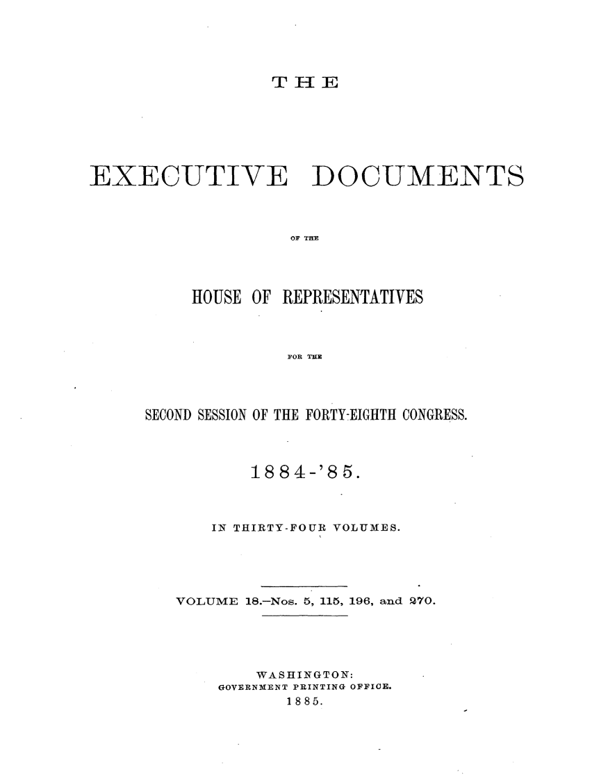 handle is hein.usccsset/usconset25493 and id is 1 raw text is: 





                  THE







EXECUTIVE DOCUMENTS




                    OF THE




          HOUSE OF REPRESENTATIVES




                    FOR TUR


SECOND SESSION OF THE FORTY-EIGHTH CONGRESS.




          18 84-'8  5.



       IN THIRTY-FOUR VOLUMES.





   VOLUME 18.-Nos. 5, 115, 196, and P70.





           WASHINGTON:
       GOVERNMENT PRINTING OFFICE.
              1885.


