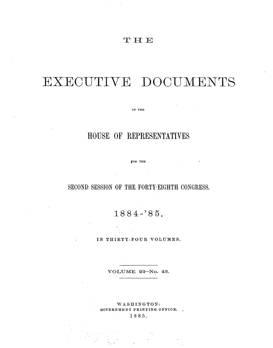 handle is hein.usccsset/usconset25495 and id is 1 raw text is: 





TrIE


EXECUTIVE


DOCUMENTS


OF THE


    HOUSE OF REPRESENTATIVES



              :OR TE




SECOND SESSION OF THE FORTY-EIGHTH CONGRESS.


    18 84-'8 5.



IN THIRTY-FOUR VOLUMES.





  VOLUME 22-No. 48.





    WASHINGTON:
 GOVERNMENT PRINTING OFFICE.
       18 85..


