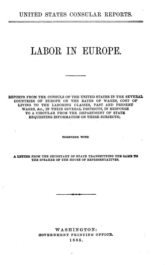 handle is hein.usccsset/usconset25498 and id is 1 raw text is: 


UNITED STATES CONSULAR REPORTS.


         LABOR IN EUROPE.










REPORTS FROM THE CONSULS OF THE UNITED STATES IN THE SEVERAL
  COUNTRIES OF EUROPE ON THE RATES OF WAGES, COST OF
    LIVING TO THE LABORING CLASSES, PAST AND PRESENT
    WAGES, &c., IN THEIR SEVERAL DISTRICTS, IN RESPONSE
       TO A CIRCULAR FROM THE DEPARTMENT OF STATE
       REQUESTING INFORMATION ON THESE SUBJECTS;




                     TOGETHER WITH




  A LETTER FROM THE SECRETARY OF STATE TRANSMITTING THE SAME TO
         THE SPEAKER OF THE HOUSE OF REPRESENTATIVES.


















                  WASHINGTON:
            GOVERNMENT  PRINTING OFFICE.
                       1885.


