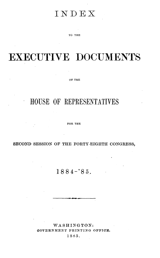 handle is hein.usccsset/usconset25500 and id is 1 raw text is: 

            INDEX



                TO THE




EXECUTIVE DOCUMENTS



                OF THE


    HOUSE  OF REPRESENTATIVES



              FOR THE



SECOND SESSION OF THE FORTY-EIGHTH CONGRESS,


18 8 4-8 5.


    WASHINGTON:
GOVERNMENT PRINTING OFFICE.
        1885.


