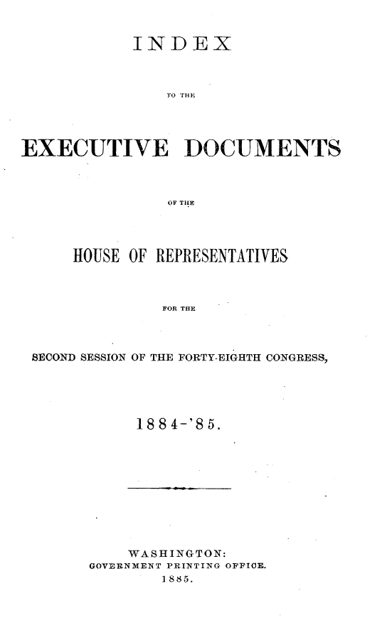 handle is hein.usccsset/usconset25501 and id is 1 raw text is: 


            INDEX



                EO HO E




EXECUTIVE DOCUMENTS



                OF THLE


    HOUSE OF REPRESENTATIVES



              FOR THE



SECOND SESSION OF THE FORTY-EIGHTH CONGRESS,


18 8 4-'8 5.


    WASHINGTON:
GOVERNMENT PRINTING OFFICE.
        1885.


