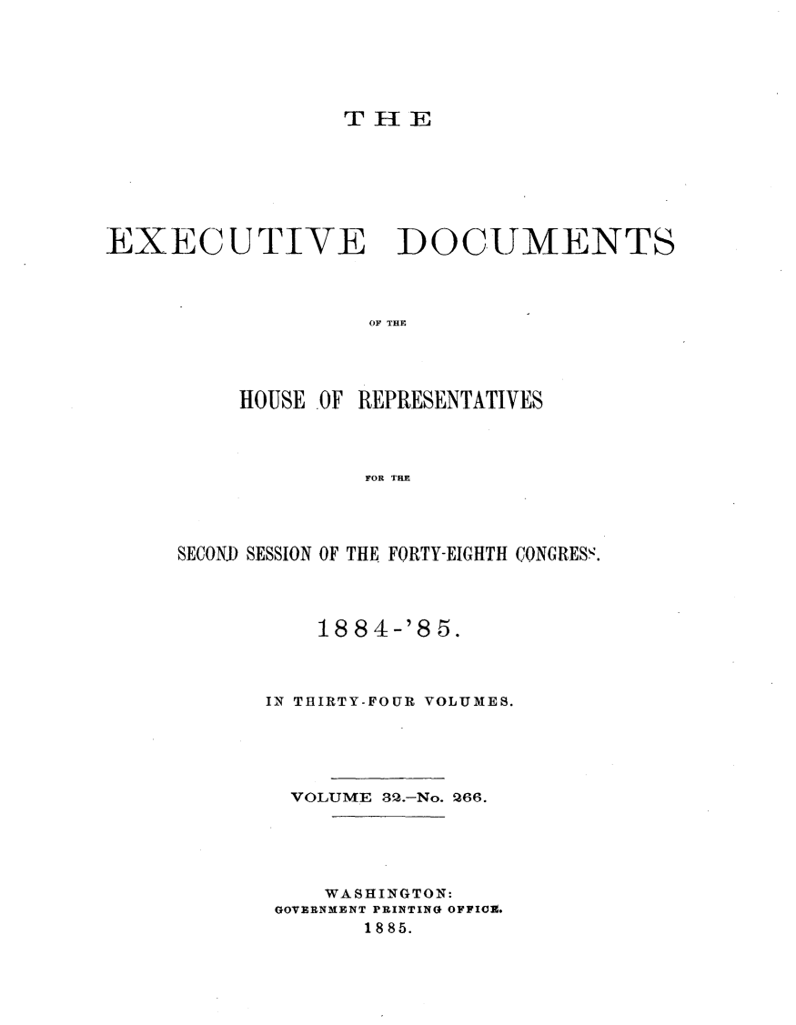 handle is hein.usccsset/usconset25504 and id is 1 raw text is: 






                  THlE







EXECUTIVE DOCUMENTS




                    OF THE




          HOUSE OF REPRESENTATIVES




                    FOR THE


SECONJ) SESSION OF THE FORTY-EIGHTH CONGRESS.




           18 84-'8 5.



       IN THIRTY-FOUR VOLUMES.





         VOLUME 32.-No. 266.





           WASHINGTON:
       GOVERNMENT PRINTING OFFICE.
              18 85.


