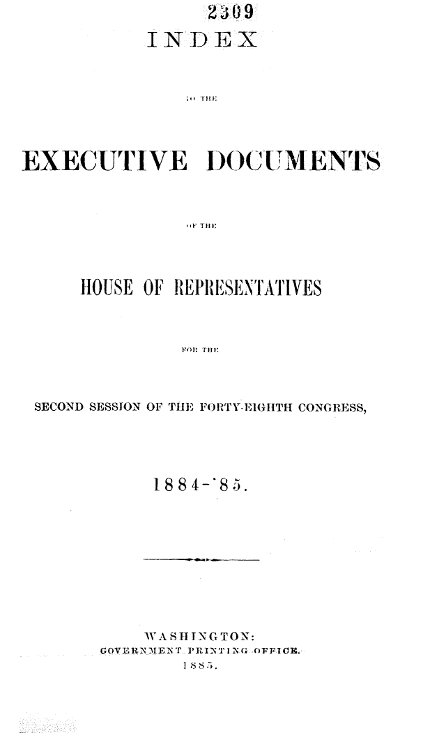 handle is hein.usccsset/usconset25506 and id is 1 raw text is: 

            INDEX









EXECUTIVE DOCUMENTS



               - TI 1


    HOUSE OF REPRESENTATIVES



              FOR THE




SECOND SESSION OF THE FORTY-EIGHTl CONGRESS,


18 8 4-'8 5.


    WASHINGTON:
GOVERNMENT PRINTING OFFICE.


