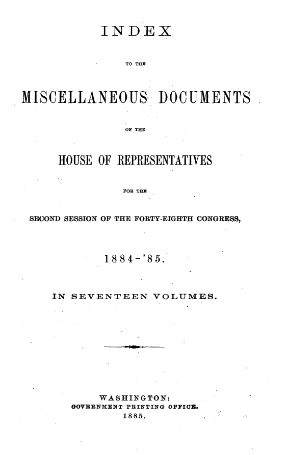 handle is hein.usccsset/usconset25507 and id is 1 raw text is: 


            INDEX



               TO THE




MISCELLANEOUS DOCUMENTS


               OF THE



     HOUSE OF REPRESENTATIVES


               FOR THE


 SECOND SESSION OF THE FORTY-EIGHTH CONGRESS,


        188 4-'85.



IN SEVENTEEN   VOLUMES.












       WASHINGTON:
   GOVERNMENT PRINTING OFFIO.
           1885.


