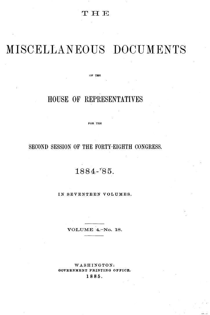 handle is hein.usccsset/usconset25509 and id is 1 raw text is: 

                  T  HI E







MISCELLANEOUS DOCUMENTS




                    O TR E




          HOUSE OF REPRESENTATIVES



                    FOR THE~


SECOND SESSION OF THE FORTY-EIGHTH CONGRESS.




           1884-'*85.



       IN SEVENTEEN VOLUMES.






         VOLUME 4.-No. 18.






           WASHINGTON:
       GQVERNMENT PRINTING OFFICE,
              1885.


