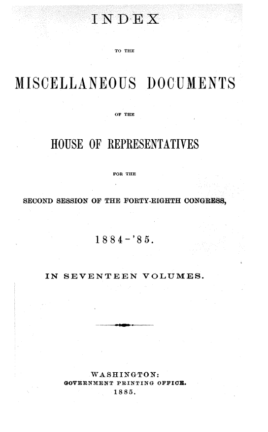 handle is hein.usccsset/usconset25511 and id is 1 raw text is: 




                TO TIM




MISCELLANEOUS DOCUMENTS


                OF THE



      HOUSE OF REPRESENTATIVES


                FOR THE


 SECOND SESSION OF THE FORTY-EIGHTH CONGRESS,


        18 84-'85.



IN SEVENTEEN VOLUMES.












       WASHINGTON:
   GOVERNMENT PRINTING OFFIO.
           1885.


