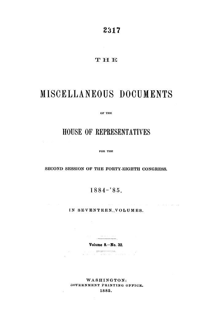 handle is hein.usccsset/usconset25512 and id is 1 raw text is: 





                  2317





               THlE







MISCELLANEOUS DOCUMENTS



                 OF THlE



      HOUSE OF REPRESENTATIVES



                POR THE



 SECOND SESSION OF THE FORTY-EIGHTH CONGRESS.




              1884-'85.



        IN SEVENTEEN.VOLUMES.






              Volume 8.-No. 32.







              WASHINGTON:
        GOVERNMENT PRINTING OFFICE.
                 1885.


