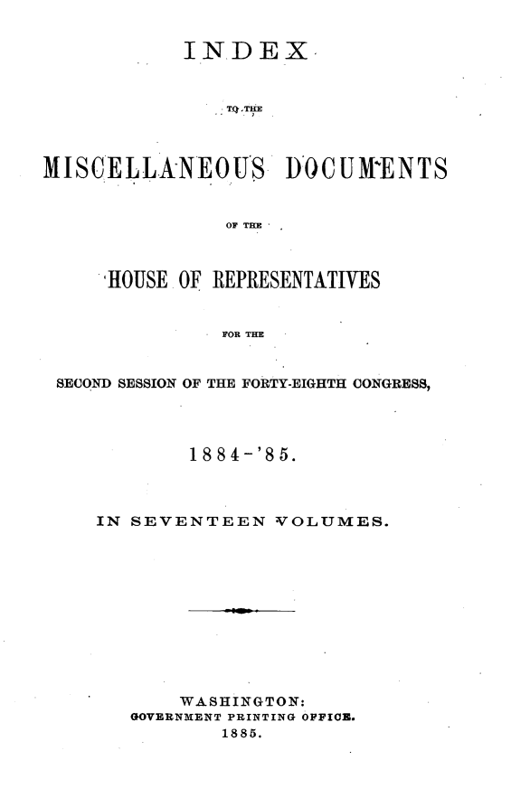 handle is hein.usccsset/usconset25513 and id is 1 raw text is: 


            INDEX.







MISCELLANEOUS DOCUMENTS


               OF THE



     HOUSE OF REPJRESENTATIVES


               FOR THE


 SECOND SESSION OF THE FORTY-EIGHTH CONGRESS,


        1 884-'85.



IN SEVENTEEN   VOLUMES.












       WASHINGTON:
   GOVERNMENT PRINTING OFFICE.
           1885.


