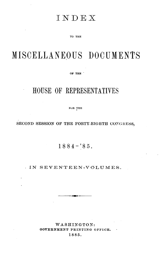 handle is hein.usccsset/usconset25515 and id is 1 raw text is: 


            INDEX



               TO THE




MISCELLANEOUS DOCUMENTS



               OF THE



      HOUSE OF REPRESENTATIVES


               FOR THE



 SECOND SESSION OF THE FORTY-EIGHTH CONGRESS,


        18 84-'85.




IN SEVENTEEN.VOLUMES.












       WASHINGTON:
   GOVERNMENT PRINTING OFFICE.
           1885.


