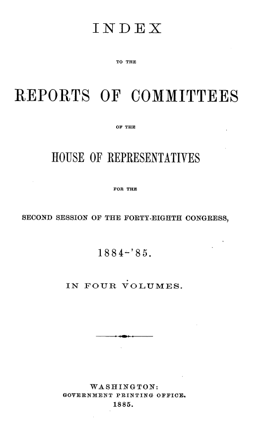 handle is hein.usccsset/usconset25517 and id is 1 raw text is: 


            INDEX



                TO THE




REPORTS OF COMMITTEES


                OF THE



      HOUSE OF REPRESENTATIVES



               FOR THE



 SECOND SESSION OF THE FORTY-EIGHTH CONGRESS,


     188 4-'85.



IN FOUR  VOLUMES.












    WASHINGTON:
GOVERNMENT PRINTING OFFICE.
        1885.


