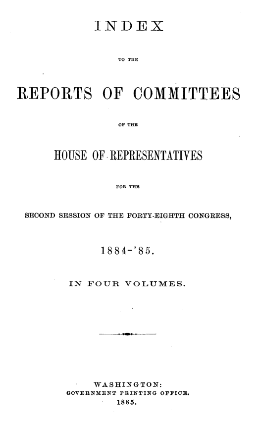 handle is hein.usccsset/usconset25518 and id is 1 raw text is: 


            INDEX



                TO TER




REPORTS OF COMMITTEES


                OF THE



      HOUSE OF REPRESENTATIVES



               FOR THE



 SECOND SESSION OF THE FORTY-EIGHTH CONGRESS,


     188 4-'85.



IN FOUR  VOLUMES.












    WASHINGTON:
GOVERNMENT PRINTING OFFICE.
        1885.


