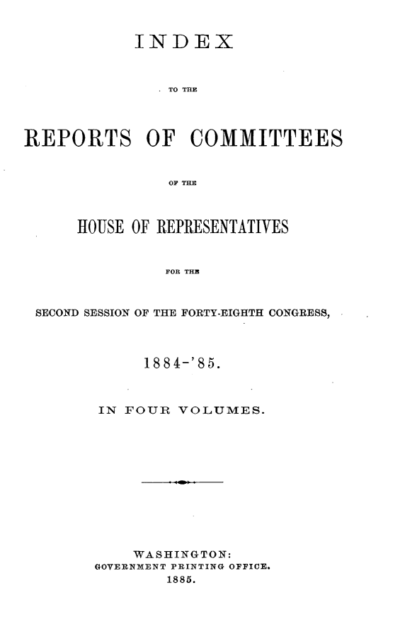 handle is hein.usccsset/usconset25519 and id is 1 raw text is: 


            INDEX



                TO THE




REPORTS OF COMMITTEES


                OF TEH



      HOUSE OF REPRESENTATIVES



               FOR THE



 SECOND SESSION OF THE FORTY-EIGHTH CONGRESS,


     18 8 4-'8 5.



IN FOUR  VOLUMES.












    WASHINGTON:
GOVERNMENT PRINTING OFFICE.
        1885.


