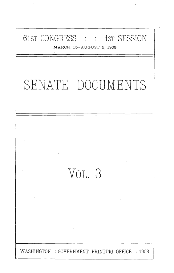 handle is hein.usccsset/usconset25522 and id is 1 raw text is: 


61ST CONGRESS  :  : 1ST SESSION
        MARCH 15-AUGUST 5, 1909



SENATE DOCUMENTS








           Vo  L, 3


WASHINGTON: : GOVERNMENT PRINTING OFFICE : : 1909


