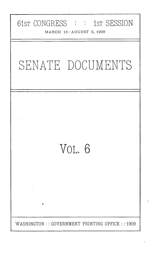 handle is hein.usccsset/usconset25525 and id is 1 raw text is: 

61ST CONGRESS  :  : IST SESSION
       MARCH 15-AUGUST 5, 1909


SENATE DOCUMENTS


VOL.   6


WASHINGTON : : GOVERNMENT PRINTING OFFICE : :1909


