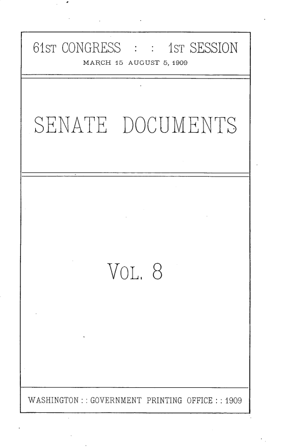 handle is hein.usccsset/usconset25526 and id is 1 raw text is: 

61ST CONGRESS       1ST SESSION
       MARCH 45 AUGUST 5, 1909



SENATE DOCUMENTS








           VoL.   8


WASHINGTON: : GOVERNMENT PRINTING OFFICE : : 1909


