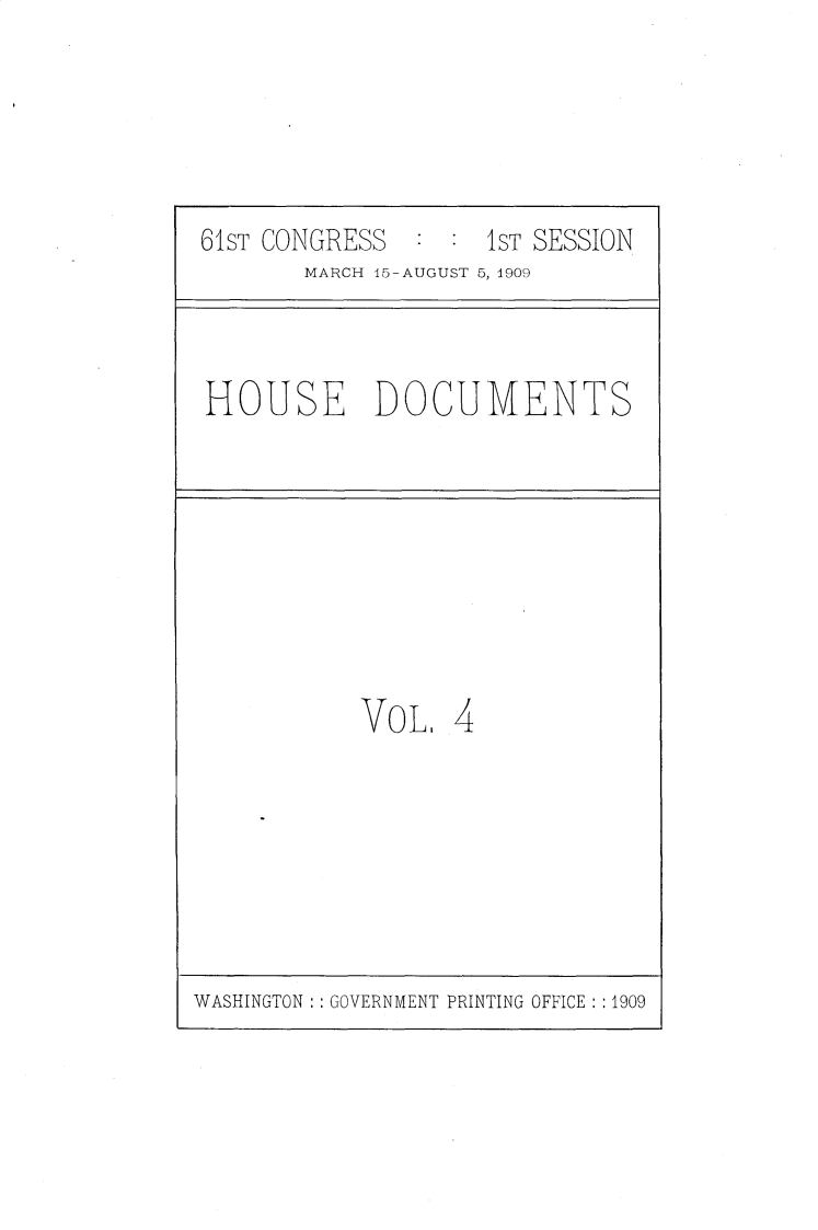 handle is hein.usccsset/usconset25529 and id is 1 raw text is: 





61ST CONGRESS  :  : 1ST SESSION
       MARCH 45-AUGUST 5, 1909


HOUSE DOCUMENTS


VoL.   4


WASHINGTON : : GOVERNMENT PRINTING OFFICE : :1909


