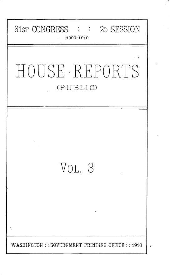 handle is hein.usccsset/usconset25538 and id is 1 raw text is: 

61ST CONGRESS : :  2D SESSION
           1909-1910



HOUSEREPORTS
         (PUBLIC)








         VO  L. 3


WASHINGTON : : GOVERNMENT PRINTING OFFICE : : 1910


