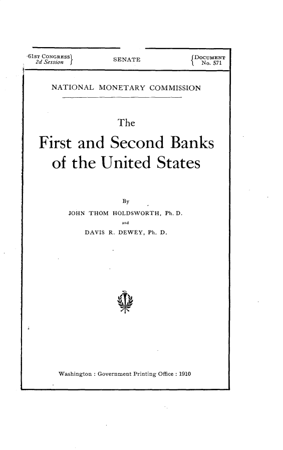 handle is hein.usccsset/usconset25551 and id is 1 raw text is: 








SENATE


   NATIONAL  MONETARY  COMMISSION





                The


First   and Second Banks


   of  the   United States





                 By

      JOHN THOM HOLDSWORTH, Ph. D.
                 and
          DAVIS R. DEWEY, Ph. D.


Washington : Government Printing Office : 1910


61sT CONGRESSI
  2d Session f


DOCUMENT
No. 571


