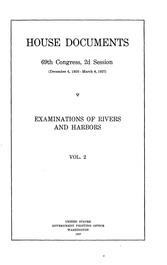 handle is hein.usccsset/usconset25573 and id is 1 raw text is: 









HOUSE DOCUMENTS



     69th Congress, 2d Session

       (December 6, 1926 -March 4, 1927)




                V





   EXAMINATIONS OF RIVERS

         AND  HARBORS






              VOL. 2














            UNITED STATES
        GOVERNMENT PRINTING OFFICE
             WASHINGTON
                1927


