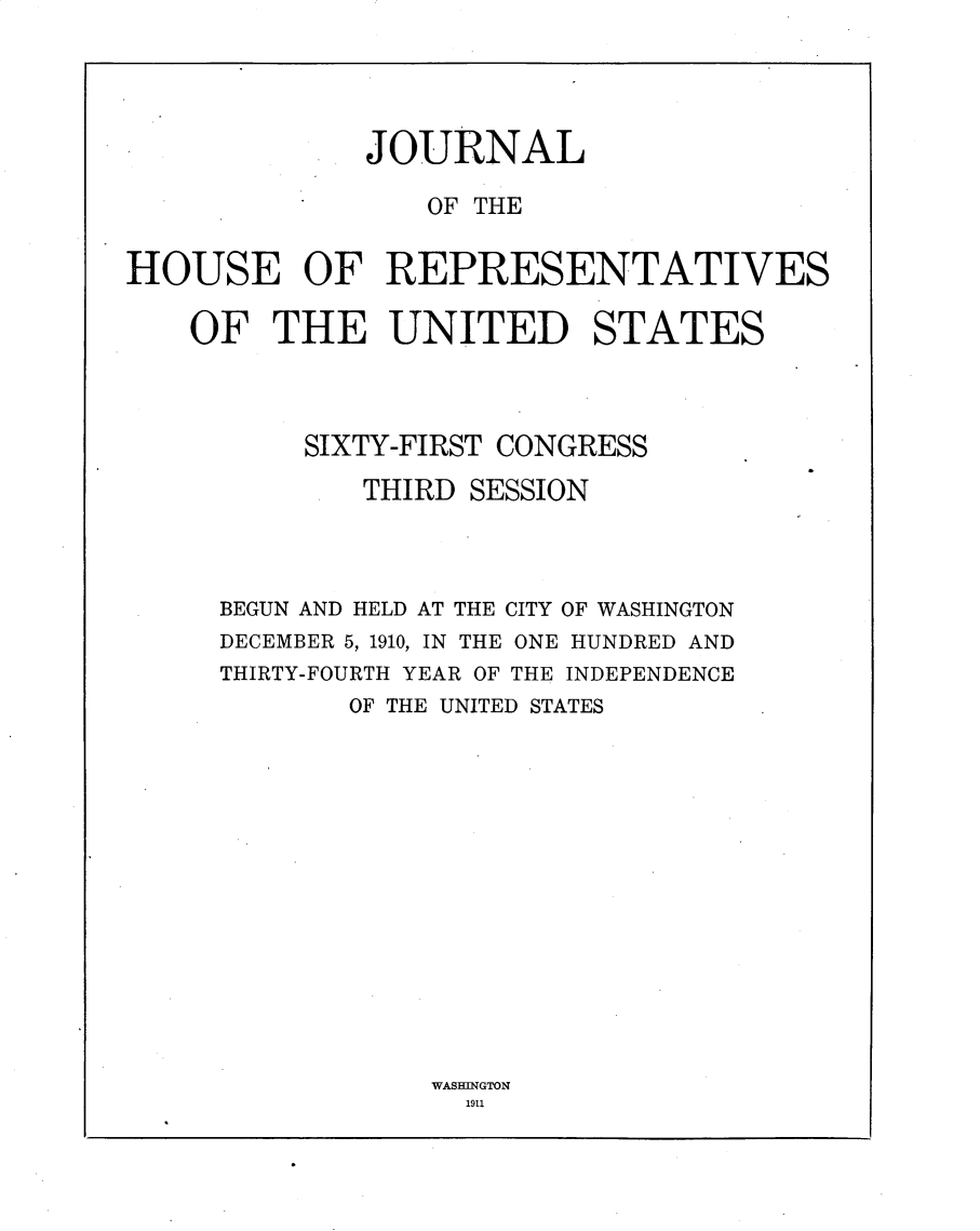 handle is hein.usccsset/usconset25640 and id is 1 raw text is: 





              JOURNAL

                 OF THE


HOUSE OF REPRESENTATIVES

    OF  THE UNITED STATES




          SIXTY-FIRST CONGRESS

             THIRD  SESSION




     BEGUN AND HELD AT THE CITY OF WASHINGTON
     DECEMBER 5, 1910, IN THE ONE HUNDRED AND
     THIRTY-FOURTH YEAR OF THE INDEPENDENCE
             OF THE UNITED STATES


WASBINGTON
  1911


