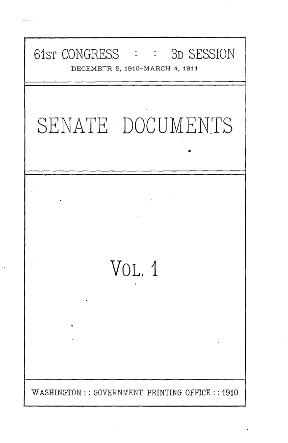 handle is hein.usccsset/usconset25648 and id is 1 raw text is: 

61sT CONGRESS   :  :  3D SESSION
      DECEMB'R 5, 1910-MARCH 4, 1944


SENATE DOCUMENTS


VoL.  I


WASHINGTON: : GOVERNMENT PRINTING OFFICE :: 1910


