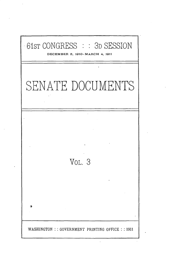 handle is hein.usccsset/usconset25650 and id is 1 raw text is: 




61ST CONGRESS   : : 3D SESSION
      DECEMBER S, 1910-MARCH 4, 1911


SENATE DOCUMENTS


VOL. 3


WASHINGTON : : GOVERNMENT PRINTING OFFICE : :1911


