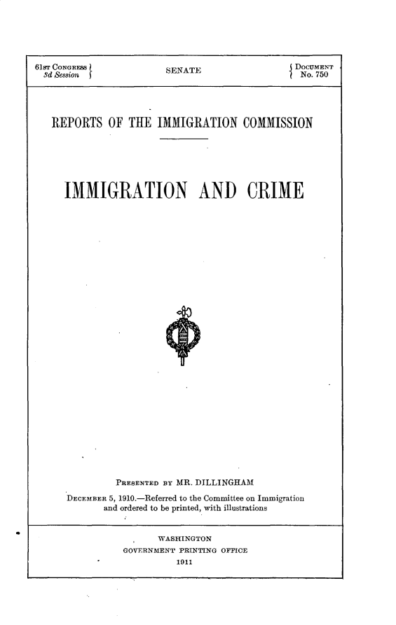 handle is hein.usccsset/usconset25662 and id is 1 raw text is: 





61sT CONGRESS           SENATE                  DOCUMENT
  Sd Session                                     No. 750




  REPORTS OF THE IMMIGRATION COMMISSION







     IMMIGRATION AND CRIME
































               PRESENTED BY MR. DILLINGHAM

      DECEMBER 5, 1910.-Referred to the Committee on Immigration
             and ordered to be printed, with illustrations


      WASHINGTON
GOVERNMENT PRINTING OFFICE
          1911


