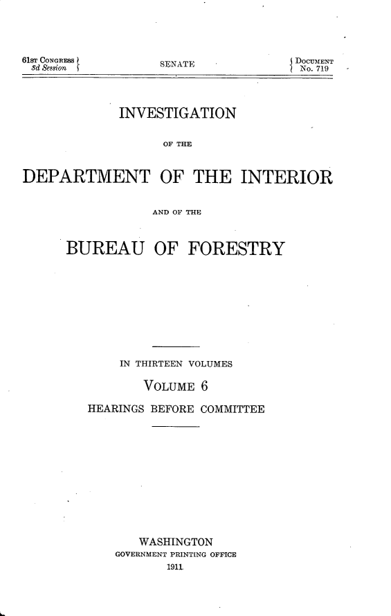 handle is hein.usccsset/usconset25678 and id is 1 raw text is: 





61sT CONGRESS
8d Session


SENATE


DOCUMENT
No. 719


             INVESTIGATION


                   OF THE



DEPARTMENT OF THE INTERIOR



                  AND OF THE


BUREAU OF


FORESTRY


    IN THIRTEEN VOLUMES


        VOLUME  6

HEARINGS BEFORE COMMITTEE














       WASHINGTON
    GOVERNMENT PRINTING OFFICE
           1911


