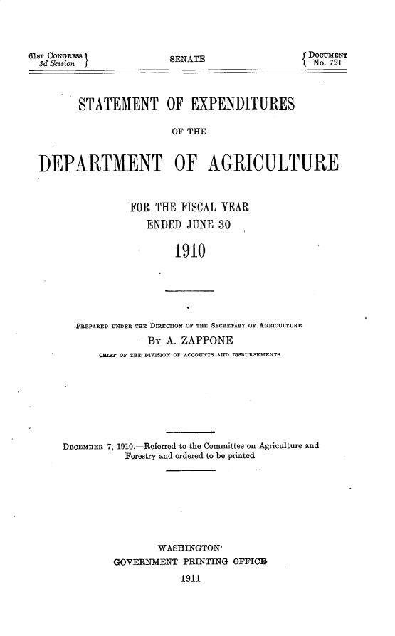 handle is hein.usccsset/usconset25685 and id is 1 raw text is: 




61ST CONGRESS
  sd Session


SENATE


DocumNr
No. 721


       STATEMENT OF EXPENDITURES

                        OF THE



DEPARTMENT OF AGRICULTURE


FOR  THE FISCAL  YEAR

   ENDED  JUNE  30


        1910


  PREPARED UNDER THE DIRECTION OF THE SECRETARY OF AGRICULTURE
               By  A. ZAPPONE
       CHIEF OF THE DIVISION OF ACCOUNTS AND DISBURSEMENTS









DECEMBER 7, 1910.-Referred to the Committee on Agriculture and
           Forestry and ordered to be printed









                 WASHINGTON,
         GOVERNMENT   PRINTING OFFICE

                     1911


