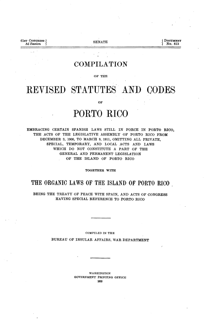 handle is hein.usccsset/usconset25698 and id is 1 raw text is: 









SENATE


                  COMPILATION


                          OF THE



REVISED STATUTES AND CODES


                           OF


                  PORTO RICO


EMBRACING CERTAIN SPANISH LAWS STILL IN FORCE IN PORTO RICO,
   THE ACTS OF THE LEGISLATIVE ASSEMBLY OF PORTO RICO FROM
     DECEMBER 3, 1900, TO MARCH 9, 1911, OMITTING ALL PRIVATE,
        SPECIAL, TEMPORARY, AND LOCAL ACTS AND LAWS
          WHICH DO NOT CONSTITUTE A PART OF THE
             GENERAL AND PERMANENT LEGISLATION
               OF THE ISLAND OF PORTO RICO


                      TOGETHER WITH


  THE  ORGANIC  LAWS   OF THE  ISLAND  OF PORTO   RICO

  BEING THE TREATY OF PEACE WITH SPAIN, AND ACTS OF CONGRESS
           HAVING SPECIAL REFERENCE TO PORTO RICO








                      COMPILED IN THE

         BUREAU OF INSULAR AFFAIRS, WAR DEPARTMENT








                        WASHINGTON
                  GOVERNMENT PRINTING OFFICE
                           1918


61ST CONGRESS
  3d Session


DoCuMENT
No. 813


