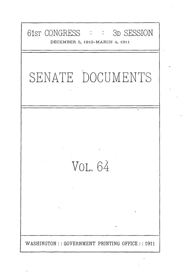 handle is hein.usccsset/usconset25702 and id is 1 raw text is: 

61ST CONGRESS        3D SESSION
      DECEMBER 5, 1910-MARCH 4, 1911


SENATE DOCUMENTS


VOL.  64


WASHINGTON: : GOVERNMENT PRINTING OFFICE :: 1911


