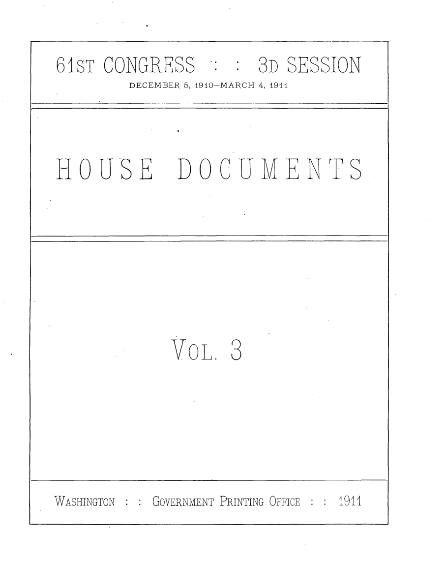 handle is hein.usccsset/usconset25712 and id is 1 raw text is: 

6SiT CONGRESS


3D SESSION


DECEMBER 5, 1910-MARCH 4, 1911


HOU


SE


DOCUMENTS


VOL,


3


WASHINGTON GOVERNMENT PRINTING OFFICE 1911


