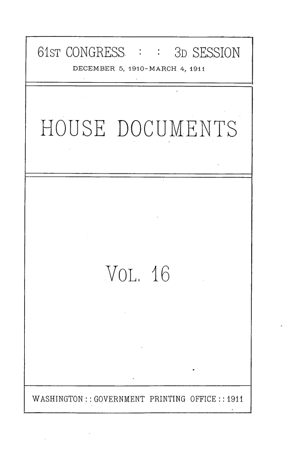 handle is hein.usccsset/usconset25715 and id is 1 raw text is: 

61ST CONGRESS  :  :  3D SESSION
     DECEMBER 5, 1910-MARCH 4, 1911


HOUSE DOCUMENTS


VoL,   16


WASHINGTON: : GOVERNMENT PRINTING OFFICE :: 1911


