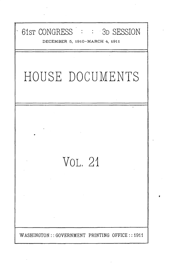 handle is hein.usccsset/usconset25717 and id is 1 raw text is: 

61ST CONGRESS       3D SESSION
     DECEMBER 5, 1910-MARCH 4, 1911


HOUSE DOCUMENTS


VOL.   21


WASHINGTON:: GOVERNMENT PRINTING OFFICE :: 1911


