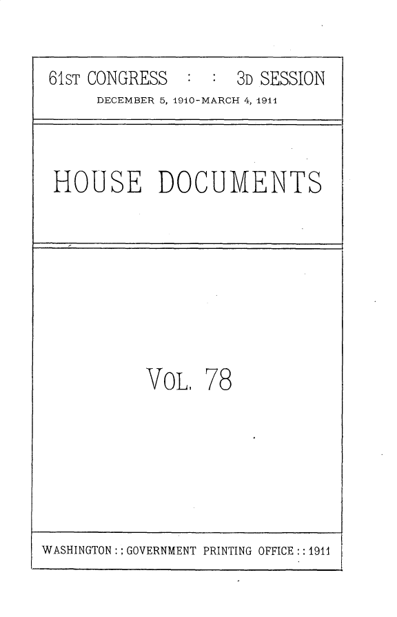 handle is hein.usccsset/usconset25718 and id is 1 raw text is: 

61ST CONGRESS  :  :  3D SESSION
     DECEMBER 5, 1910-MARCH 4, 1914


HOUSE DOCUMENTS


VOL.   78


WASHINGTON:; GOVERNMENT PRINTING OFFICE:: 1911


