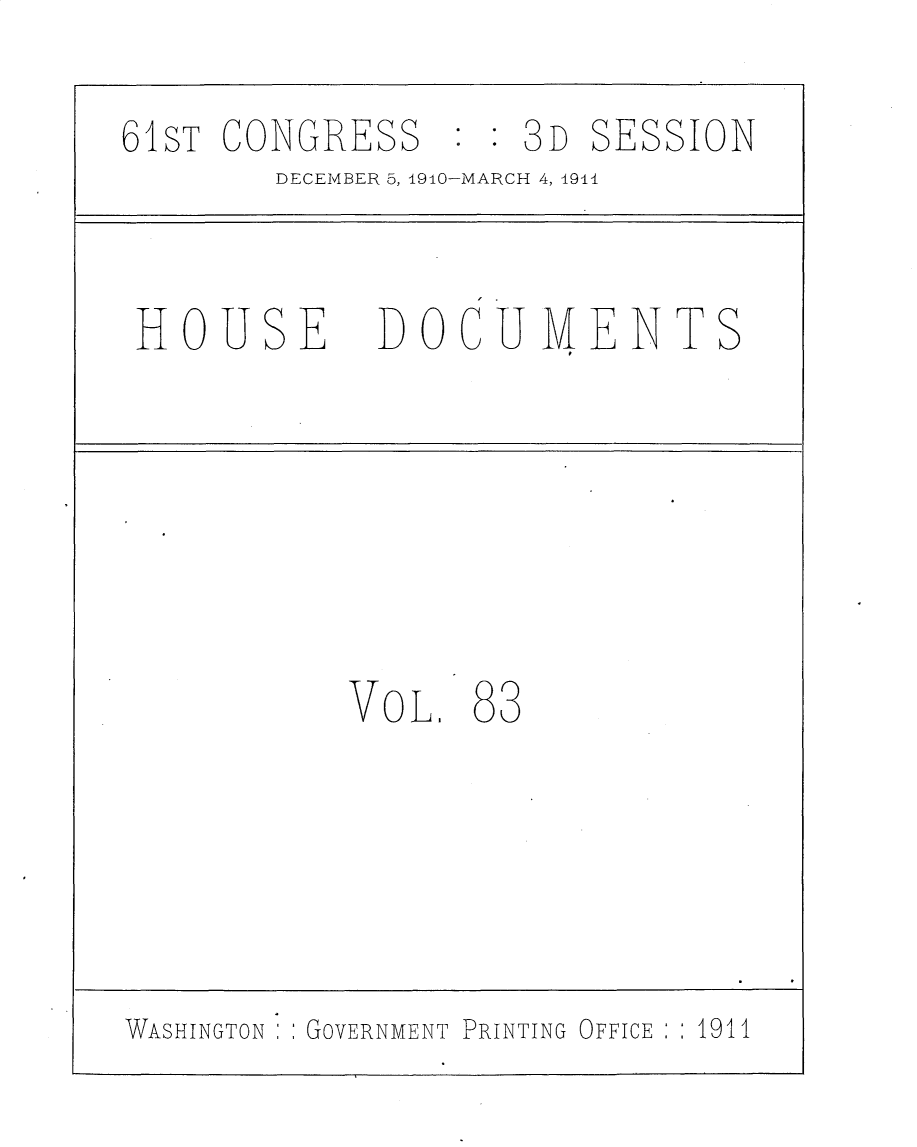 handle is hein.usccsset/usconset25719 and id is 1 raw text is: 

6SiT CONGRESS :   : 3D SESSION
        DECEMBER 5, 1910-MARCH 4, 1911


 HOUSE DOCUMENTS







           VoL.  83





WASHINGTON GOVERNMENT PRINTING OFFICE  1911


