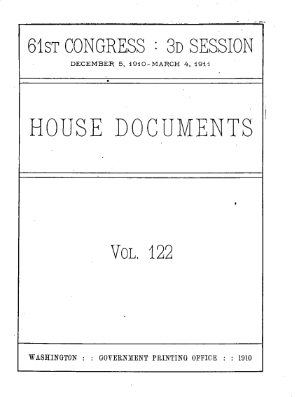 handle is hein.usccsset/usconset25723 and id is 1 raw text is: 
61ST CONGRESS : 3D SESSION
      DECEMBER 5, 1910-MARCH 4, 1914


HOUSE DOCUMENTS


VOL, 122


WASHINGTON : : GOVERNMENT PRINTING OFFICE : : 1910


