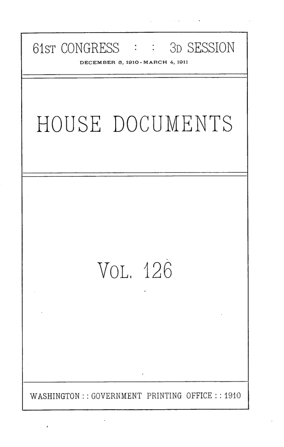 handle is hein.usccsset/usconset25727 and id is 1 raw text is: 

61ST CONGRESS   : :  3D SESSION
       DECEMBER 6, 1910-MARCH 4, 1911


HOUSE DOCUMENTS


VOL,   126


WASHINGTON: : GOVERNMENT PRINTING OFFICE : : 1910


