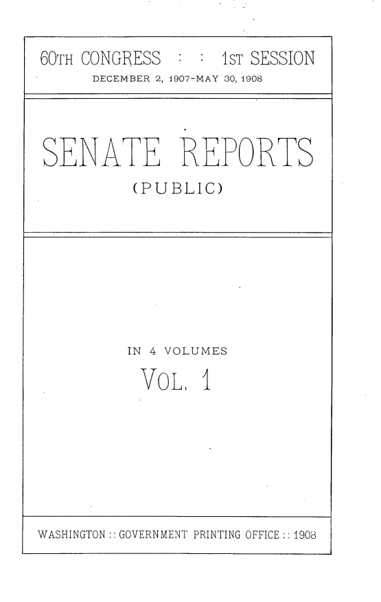 handle is hein.usccsset/usconset25733 and id is 1 raw text is: 

60TH CONGRESS  : :  1ST SESSION
      DECEMBER 2, 1907-MAY 30, 1908


SENATE REPORTS
          (PUBLIC)


IN 4 VOLUMES

VOL, 1


WASHINGTON:: GOVERNMENT PRINTING OFFICE:: 1908


