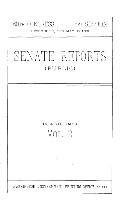handle is hein.usccsset/usconset25734 and id is 1 raw text is: 


60TH CONGRESS  :  : 1ST SESSION
      DECEMBER 2, 1907-MAY 30, 1908


SENATE REPORTS
          (PUBLIC)


IN 4 VOLUMES


VOL,


2


WASHINGTON:: GOVERNMENT PRINTING OFFICE :: 1908


